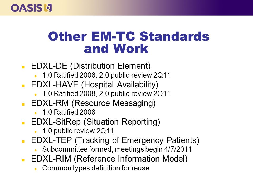 Other EM-TC Standards and Work n EDXL-DE (Distribution Element) l 1.0 Ratified 2006, 2.0 public review 2Q11 n EDXL-HAVE (Hospital Availability) l 1.0 Ratified 2008, 2.0 public review 2Q11 n EDXL-RM (Resource Messaging) l 1.0 Ratified 2008 n EDXL-SitRep (Situation Reporting) l 1.0 public review 2Q11 n EDXL-TEP (Tracking of Emergency Patients) l Subcommittee formed, meetings begin 4/7/2011 n EDXL-RIM (Reference Information Model) l Common types definition for reuse