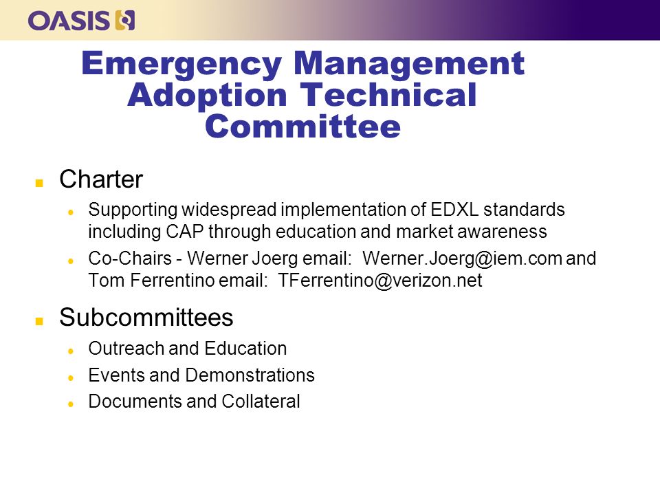 Emergency Management Adoption Technical Committee n Charter l Supporting widespread implementation of EDXL standards including CAP through education and market awareness l Co-Chairs - Werner Joerg   and Tom Ferrentino   n Subcommittees l Outreach and Education l Events and Demonstrations l Documents and Collateral