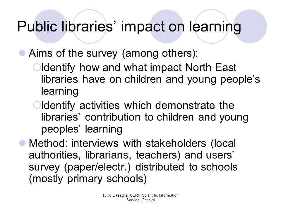 Public libraries impact on learning Aims of the survey (among others): Identify how and what impact North East libraries have on children and young peoples learning Identify activities which demonstrate the libraries contribution to children and young peoples learning Method: interviews with stakeholders (local authorities, librarians, teachers) and users survey (paper/electr.) distributed to schools (mostly primary schools) Tullio Basaglia, CERN Scientific Information Service, Geneva