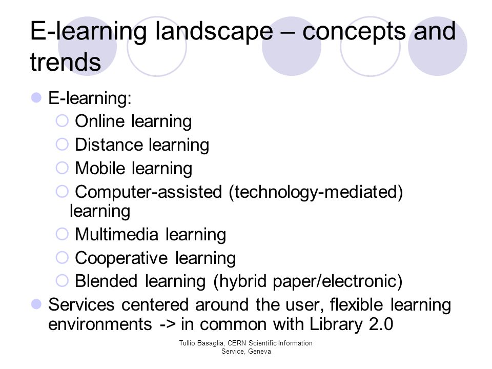 E-learning landscape – concepts and trends E-learning: Online learning Distance learning Mobile learning Computer-assisted (technology-mediated) learning Multimedia learning Cooperative learning Blended learning (hybrid paper/electronic) Services centered around the user, flexible learning environments -> in common with Library 2.0 Tullio Basaglia, CERN Scientific Information Service, Geneva
