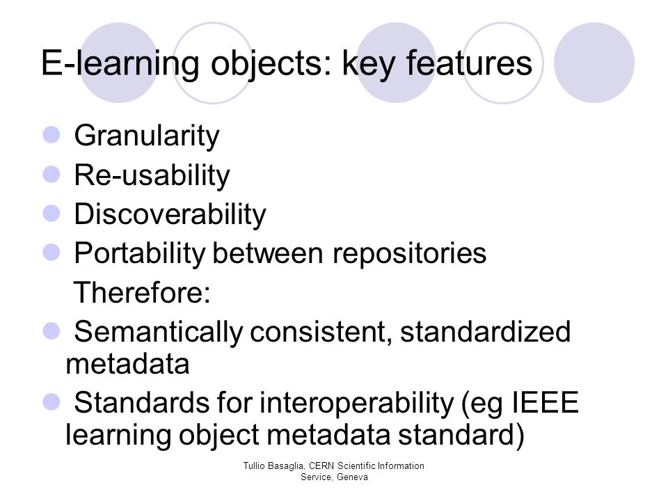 E-learning objects: key features Granularity Re-usability Discoverability Portability between repositories Therefore: Semantically consistent, standardized metadata Standards for interoperability (eg IEEE learning object metadata standard) Tullio Basaglia, CERN Scientific Information Service, Geneva