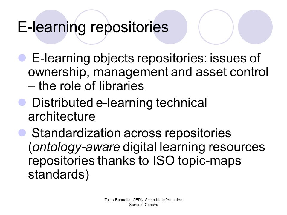 E-learning repositories E-learning objects repositories: issues of ownership, management and asset control – the role of libraries Distributed e-learning technical architecture Standardization across repositories (ontology-aware digital learning resources repositories thanks to ISO topic-maps standards) Tullio Basaglia, CERN Scientific Information Service, Geneva
