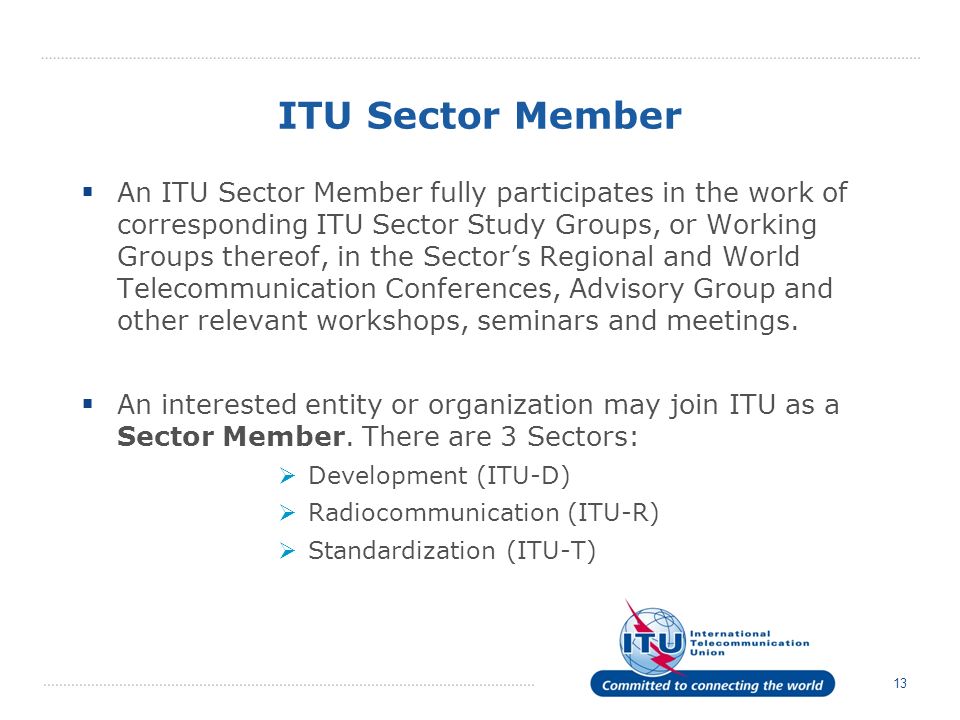 13 ITU Sector Member An ITU Sector Member fully participates in the work of corresponding ITU Sector Study Groups, or Working Groups thereof, in the Sectors Regional and World Telecommunication Conferences, Advisory Group and other relevant workshops, seminars and meetings.