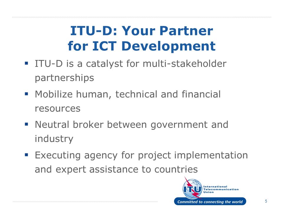 5 ITU-D: Your Partner for ICT Development ITU-D is a catalyst for multi-stakeholder partnerships Mobilize human, technical and financial resources Neutral broker between government and industry Executing agency for project implementation and expert assistance to countries