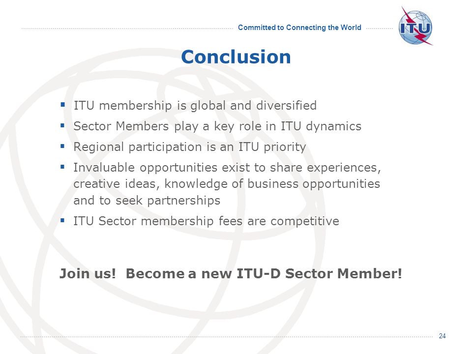 Committed to Connecting the World 24 Conclusion ITU membership is global and diversified Sector Members play a key role in ITU dynamics Regional participation is an ITU priority Invaluable opportunities exist to share experiences, creative ideas, knowledge of business opportunities and to seek partnerships ITU Sector membership fees are competitive Join us.