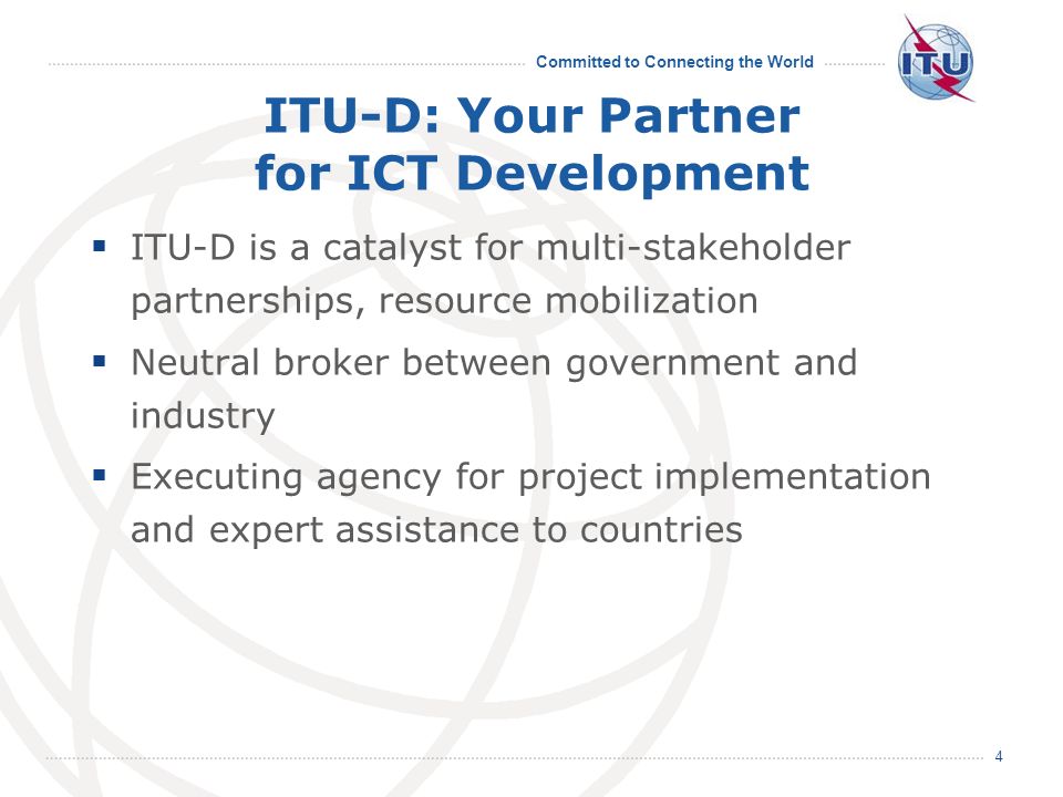 Committed to Connecting the World 4 ITU-D: Your Partner for ICT Development ITU-D is a catalyst for multi-stakeholder partnerships, resource mobilization Neutral broker between government and industry Executing agency for project implementation and expert assistance to countries