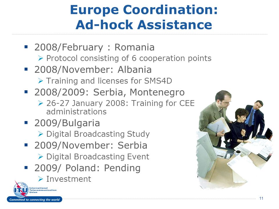 11 Europe Coordination: Ad-hock Assistance 2008/February : Romania Protocol consisting of 6 cooperation points 2008/November: Albania Training and licenses for SMS4D 2008/2009: Serbia, Montenegro January 2008: Training for CEE administrations 2009/Bulgaria Digital Broadcasting Study 2009/November: Serbia Digital Broadcasting Event 2009/ Poland: Pending Investment