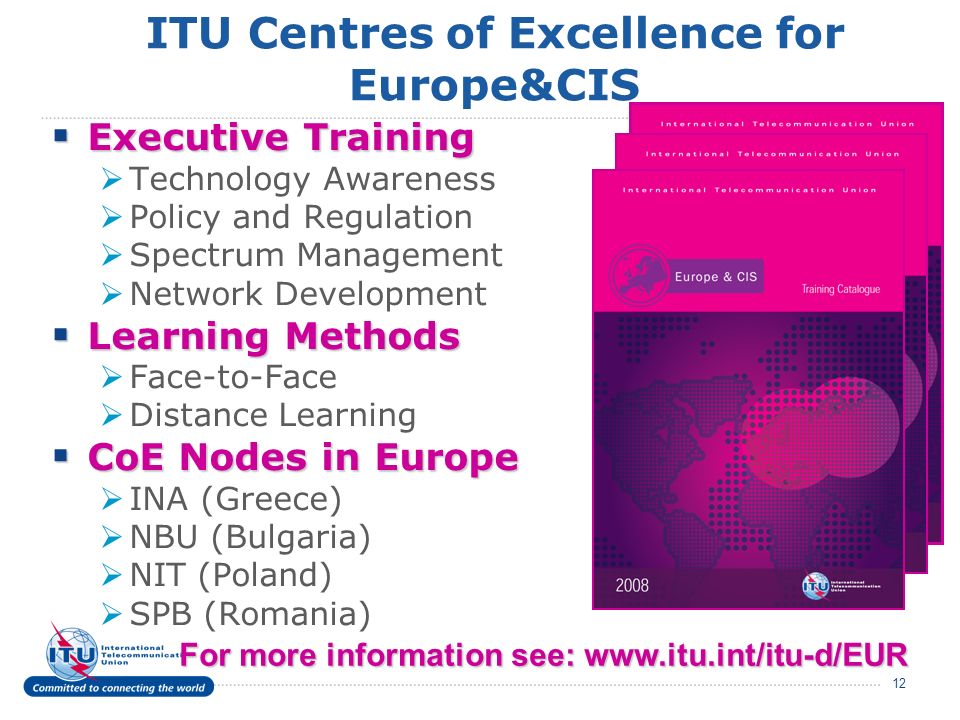 12 ITU Centres of Excellence for Europe&CIS Executive Training Executive Training Technology Awareness Policy and Regulation Spectrum Management Network Development Learning Methods Learning Methods Face-to-Face Distance Learning CoE Nodes in Europe CoE Nodes in Europe INA (Greece) NBU (Bulgaria) NIT (Poland) SPB (Romania) For more information see: