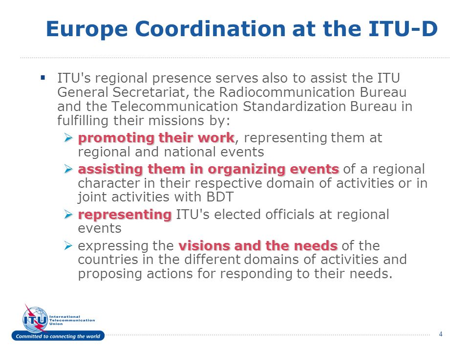 4 Europe Coordination at the ITU-D ITU s regional presence serves also to assist the ITU General Secretariat, the Radiocommunication Bureau and the Telecommunication Standardization Bureau in fulfilling their missions by: promoting their work promoting their work, representing them at regional and national events assisting them in organizing events assisting them in organizing events of a regional character in their respective domain of activities or in joint activities with BDT representing representing ITU s elected officials at regional events visions and the needs expressing the visions and the needs of the countries in the different domains of activities and proposing actions for responding to their needs.