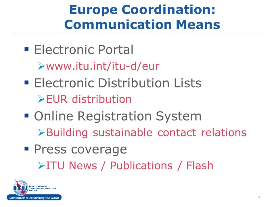 6 Europe Coordination: Communication Means Electronic Portal   Electronic Distribution Lists EUR distribution Online Registration System Building sustainable contact relations Press coverage ITU News / Publications / Flash