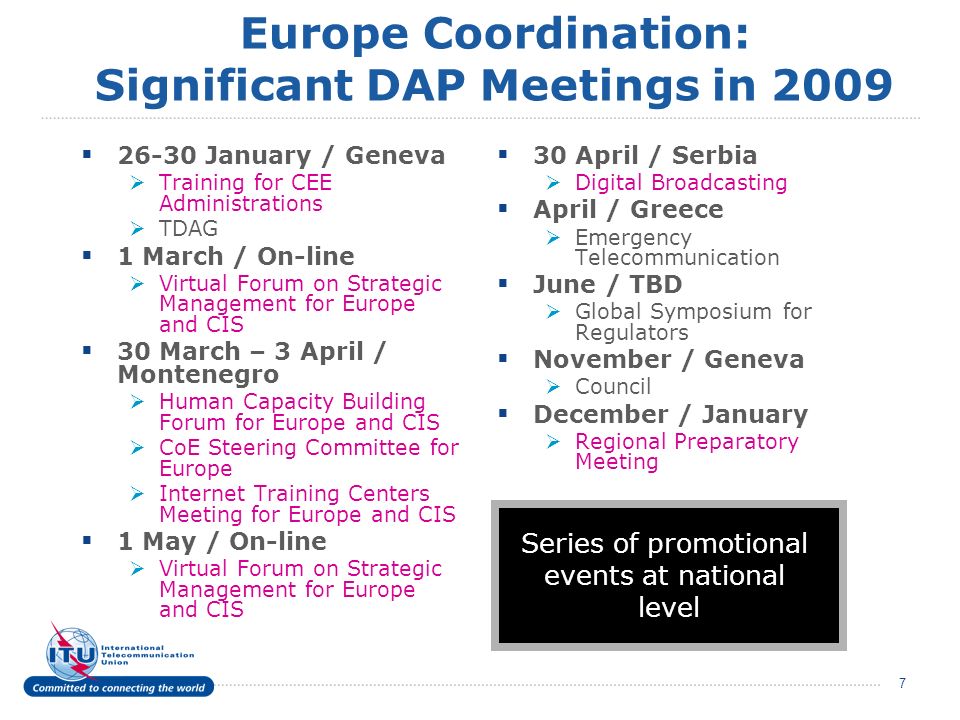 7 Europe Coordination: Significant DAP Meetings in January / Geneva Training for CEE Administrations TDAG 1 March / On-line Virtual Forum on Strategic Management for Europe and CIS 30 March – 3 April / Montenegro Human Capacity Building Forum for Europe and CIS CoE Steering Committee for Europe Internet Training Centers Meeting for Europe and CIS 1 May / On-line Virtual Forum on Strategic Management for Europe and CIS 30 April / Serbia Digital Broadcasting April / Greece Emergency Telecommunication June / TBD Global Symposium for Regulators November / Geneva Council December / January Regional Preparatory Meeting Series of promotional events at national level