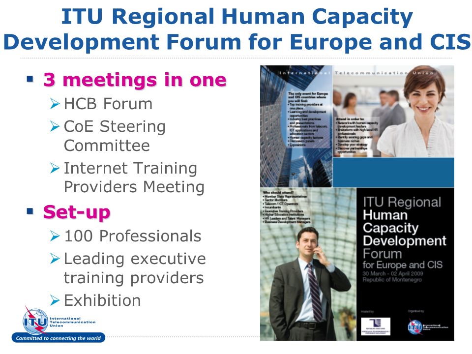 8 ITU Regional Human Capacity Development Forum for Europe and CIS 3 meetings in one 3 meetings in one HCB Forum CoE Steering Committee Internet Training Providers Meeting Set-up Set-up 100 Professionals Leading executive training providers Exhibition