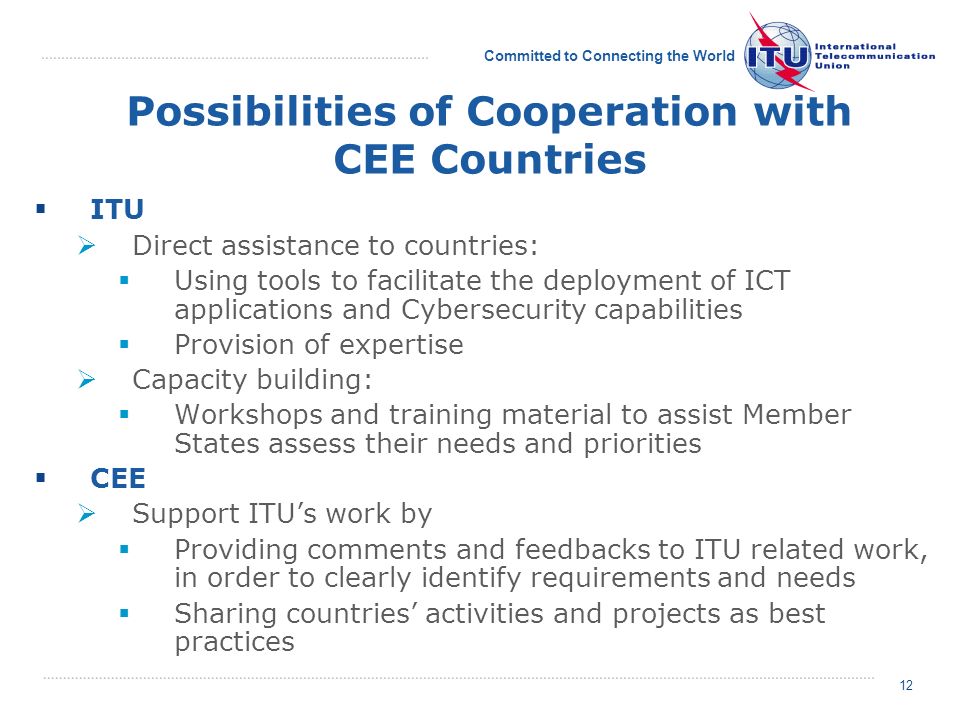 Committed to Connecting the World 12 Possibilities of Cooperation with CEE Countries ITU Direct assistance to countries: Using tools to facilitate the deployment of ICT applications and Cybersecurity capabilities Provision of expertise Capacity building: Workshops and training material to assist Member States assess their needs and priorities CEE Support ITUs work by Providing comments and feedbacks to ITU related work, in order to clearly identify requirements and needs Sharing countries activities and projects as best practices