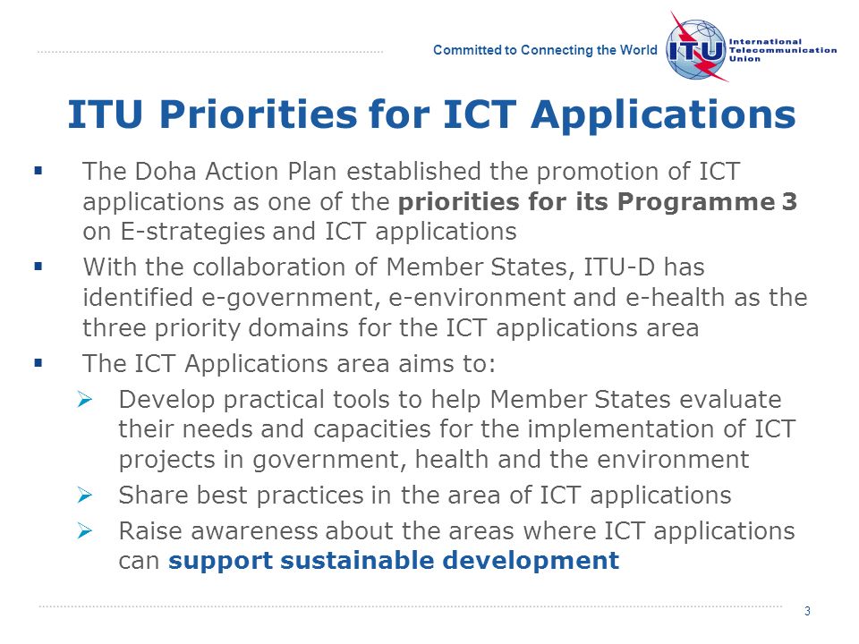 Committed to Connecting the World 3 3 The Doha Action Plan established the promotion of ICT applications as one of the priorities for its Programme 3 on E-strategies and ICT applications With the collaboration of Member States, ITU-D has identified e-government, e-environment and e-health as the three priority domains for the ICT applications area The ICT Applications area aims to: Develop practical tools to help Member States evaluate their needs and capacities for the implementation of ICT projects in government, health and the environment Share best practices in the area of ICT applications Raise awareness about the areas where ICT applications can support sustainable development ITU Priorities for ICT Applications