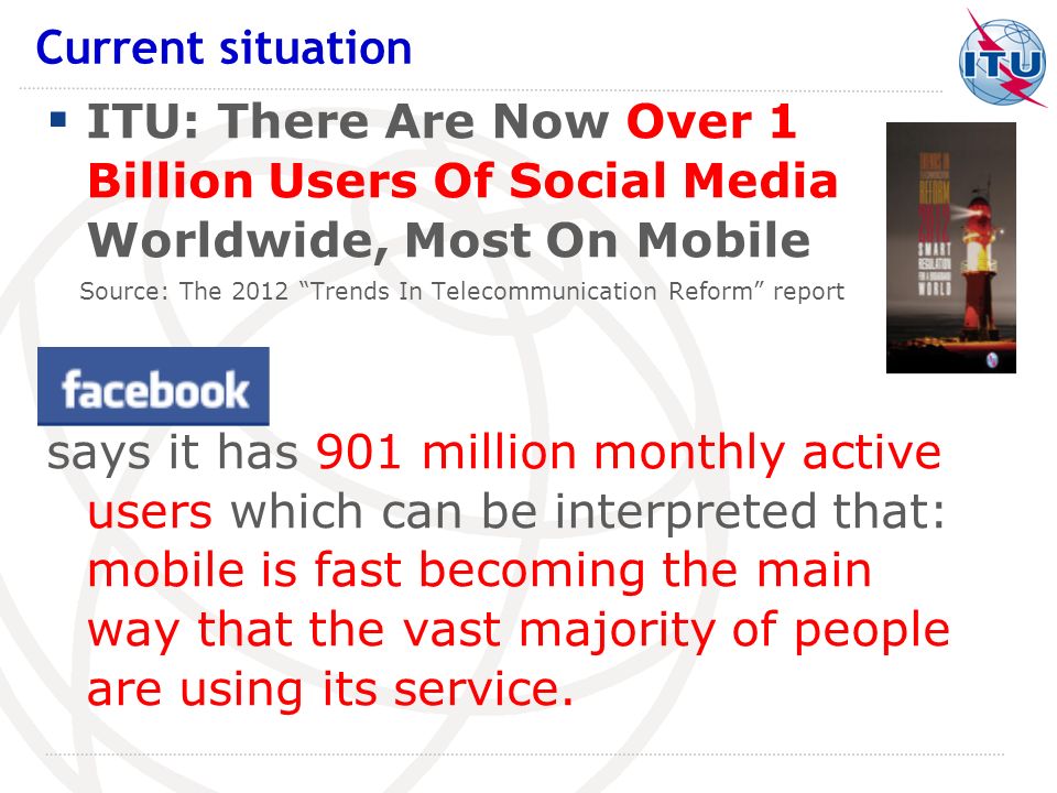 ITU: There Are Now Over 1 Billion Users Of Social Media Worldwide, Most On Mobile Source: The 2012 Trends In Telecommunication Reform report says it has 901 million monthly active users which can be interpreted that: mobile is fast becoming the main way that the vast majority of people are using its service.