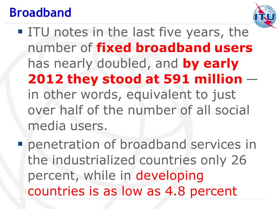 ITU notes in the last five years, the number of fixed broadband users has nearly doubled, and by early 2012 they stood at 591 million in other words, equivalent to just over half of the number of all social media users.