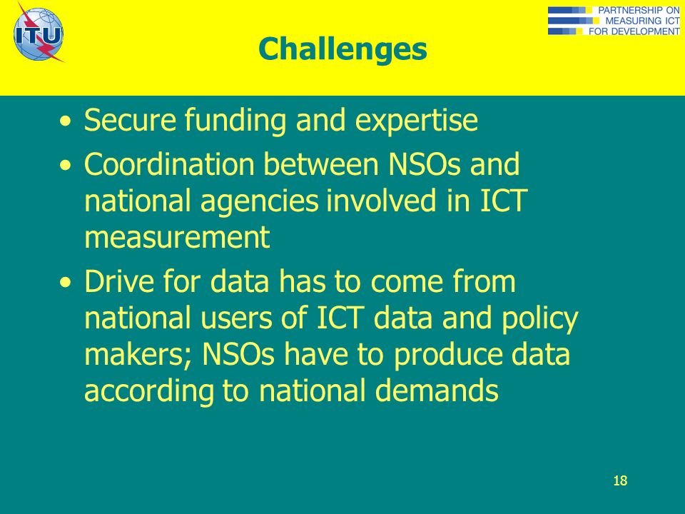 18 Challenges Secure funding and expertise Coordination between NSOs and national agencies involved in ICT measurement Drive for data has to come from national users of ICT data and policy makers; NSOs have to produce data according to national demands