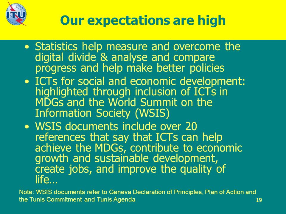 19 Our expectations are high Statistics help measure and overcome the digital divide & analyse and compare progress and help make better policies ICTs for social and economic development: highlighted through inclusion of ICTs in MDGs and the World Summit on the Information Society (WSIS) WSIS documents include over 20 references that say that ICTs can help achieve the MDGs, contribute to economic growth and sustainable development, create jobs, and improve the quality of life… Note: WSIS documents refer to Geneva Declaration of Principles, Plan of Action and the Tunis Commitment and Tunis Agenda