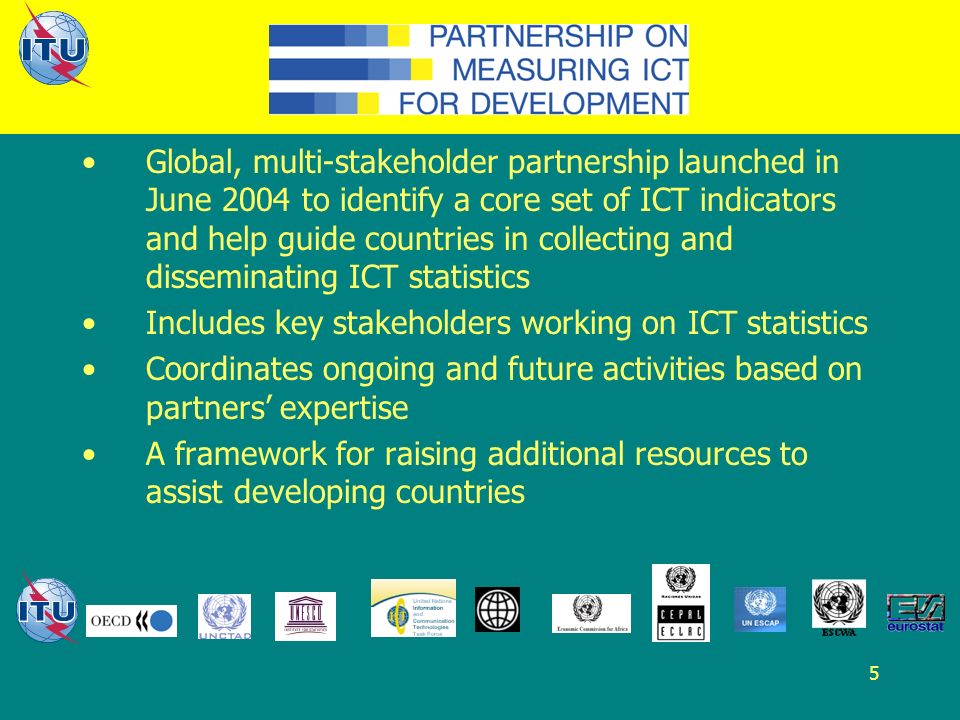 5 Global, multi-stakeholder partnership launched in June 2004 to identify a core set of ICT indicators and help guide countries in collecting and disseminating ICT statistics Includes key stakeholders working on ICT statistics Coordinates ongoing and future activities based on partners expertise A framework for raising additional resources to assist developing countries