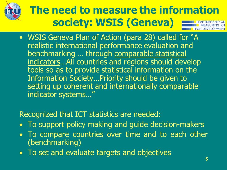 6 The need to measure the information society: WSIS (Geneva) WSIS Geneva Plan of Action (para 28) called for A realistic international performance evaluation and benchmarking … through comparable statistical indicators…All countries and regions should develop tools so as to provide statistical information on the Information Society…Priority should be given to setting up coherent and internationally comparable indicator systems… Recognized that ICT statistics are needed: To support policy making and guide decision-makers To compare countries over time and to each other (benchmarking) To set and evaluate targets and objectives