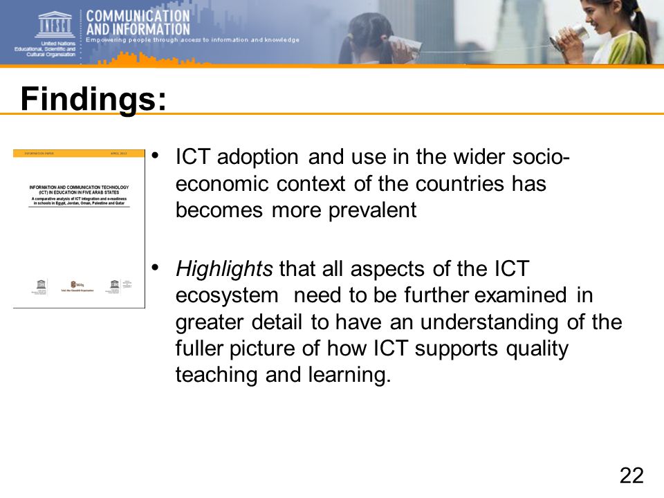 Findings: ICT adoption and use in the wider socio- economic context of the countries has becomes more prevalent Highlights that all aspects of the ICT ecosystem need to be further examined in greater detail to have an understanding of the fuller picture of how ICT supports quality teaching and learning.