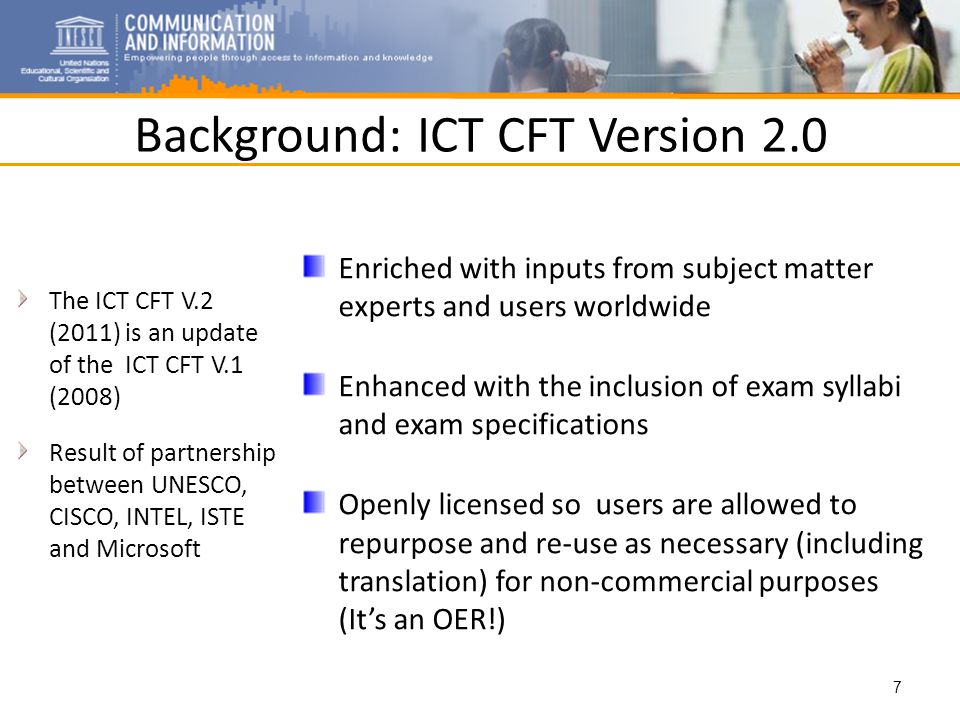 Background: ICT CFT Version 2.0 The ICT CFT V.2 (2011) is an update of the ICT CFT V.1 (2008) Result of partnership between UNESCO, CISCO, INTEL, ISTE and Microsoft Enriched with inputs from subject matter experts and users worldwide Enhanced with the inclusion of exam syllabi and exam specifications Openly licensed so users are allowed to repurpose and re-use as necessary (including translation) for non-commercial purposes (Its an OER!) 7