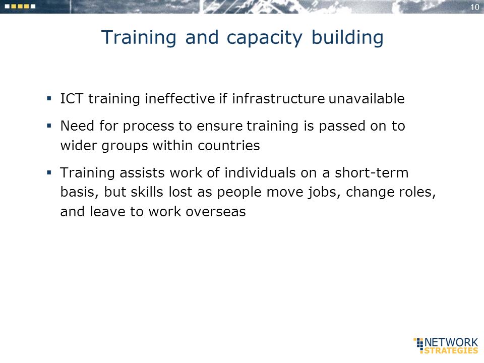 10 Training and capacity building ICT training ineffective if infrastructure unavailable Need for process to ensure training is passed on to wider groups within countries Training assists work of individuals on a short-term basis, but skills lost as people move jobs, change roles, and leave to work overseas