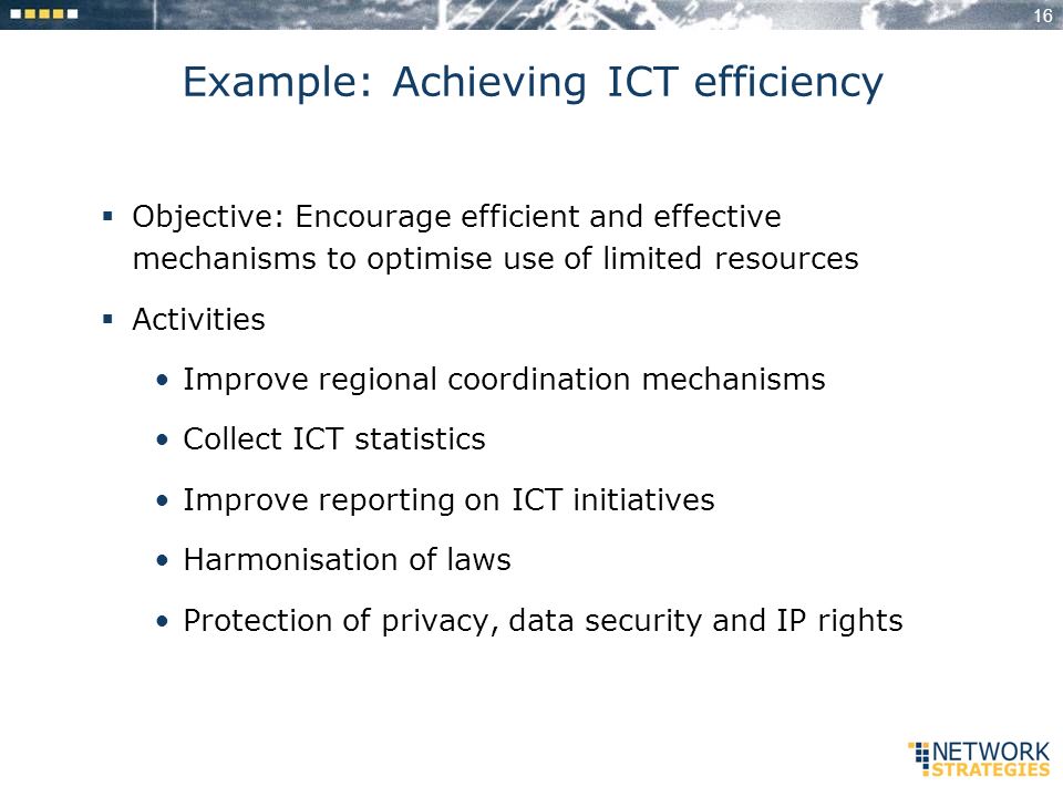 16 Example: Achieving ICT efficiency Objective: Encourage efficient and effective mechanisms to optimise use of limited resources Activities Improve regional coordination mechanisms Collect ICT statistics Improve reporting on ICT initiatives Harmonisation of laws Protection of privacy, data security and IP rights
