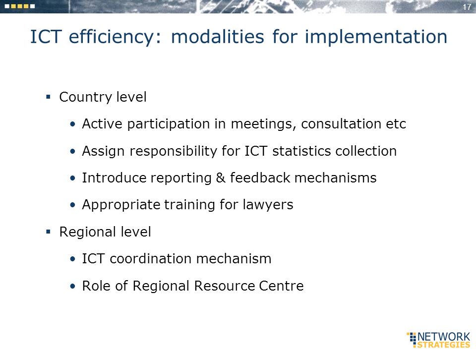 17 ICT efficiency: modalities for implementation Country level Active participation in meetings, consultation etc Assign responsibility for ICT statistics collection Introduce reporting & feedback mechanisms Appropriate training for lawyers Regional level ICT coordination mechanism Role of Regional Resource Centre