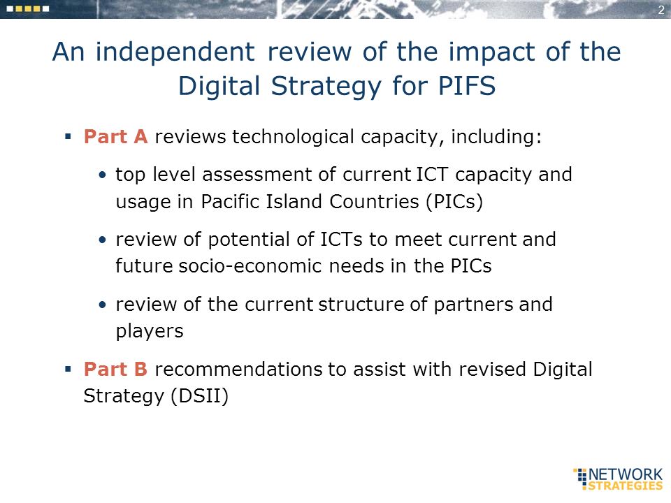 2 An independent review of the impact of the Digital Strategy for PIFS Part A reviews technological capacity, including: top level assessment of current ICT capacity and usage in Pacific Island Countries (PICs) review of potential of ICTs to meet current and future socio-economic needs in the PICs review of the current structure of partners and players Part B recommendations to assist with revised Digital Strategy (DSII)