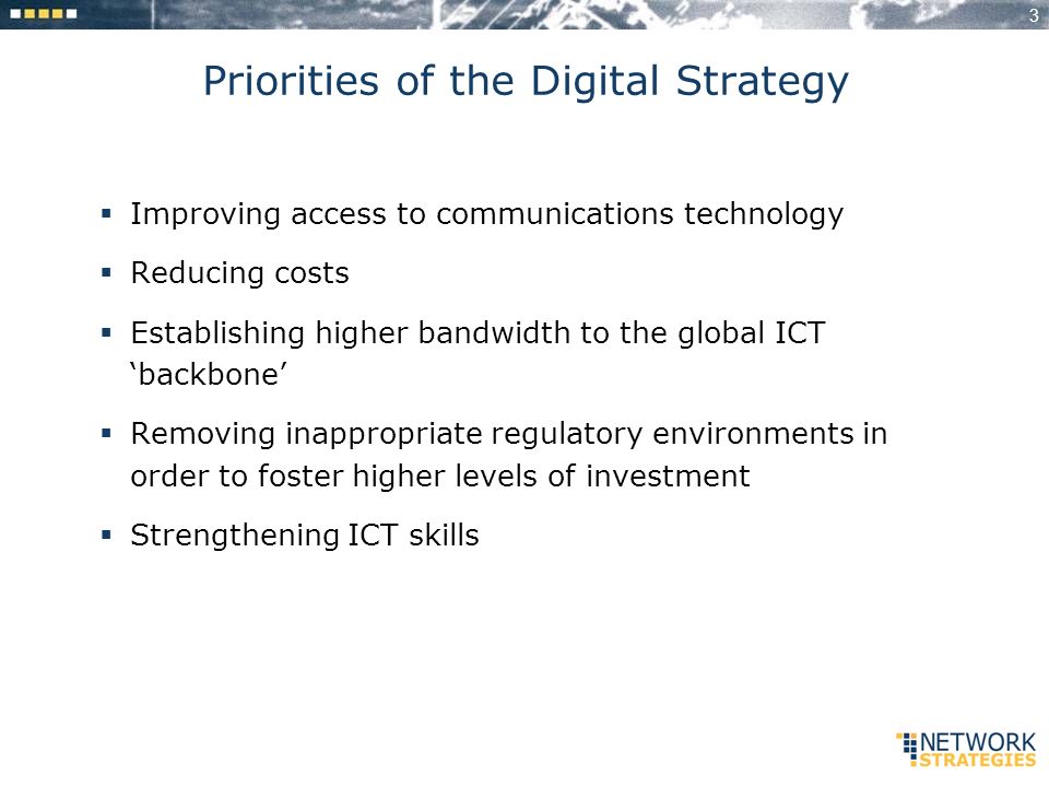 3 Priorities of the Digital Strategy Improving access to communications technology Reducing costs Establishing higher bandwidth to the global ICT backbone Removing inappropriate regulatory environments in order to foster higher levels of investment Strengthening ICT skills