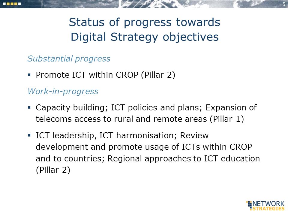 5 Status of progress towards Digital Strategy objectives Substantial progress Promote ICT within CROP (Pillar 2) Work-in-progress Capacity building; ICT policies and plans; Expansion of telecoms access to rural and remote areas (Pillar 1) ICT leadership, ICT harmonisation; Review development and promote usage of ICTs within CROP and to countries; Regional approaches to ICT education (Pillar 2)