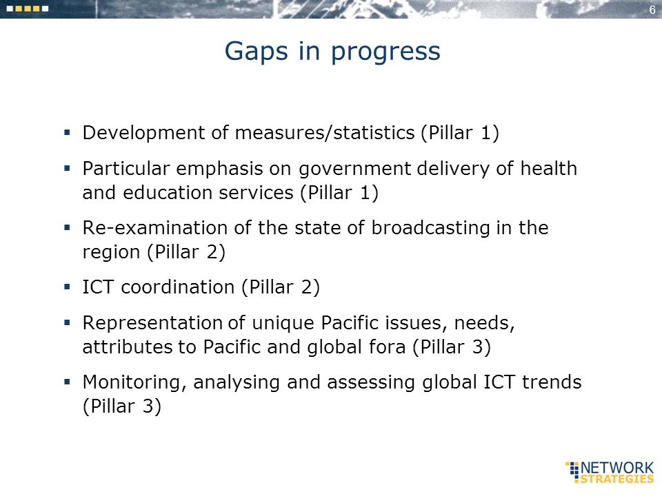 6 Gaps in progress Development of measures/statistics (Pillar 1) Particular emphasis on government delivery of health and education services (Pillar 1) Re-examination of the state of broadcasting in the region (Pillar 2) ICT coordination (Pillar 2) Representation of unique Pacific issues, needs, attributes to Pacific and global fora (Pillar 3) Monitoring, analysing and assessing global ICT trends (Pillar 3)