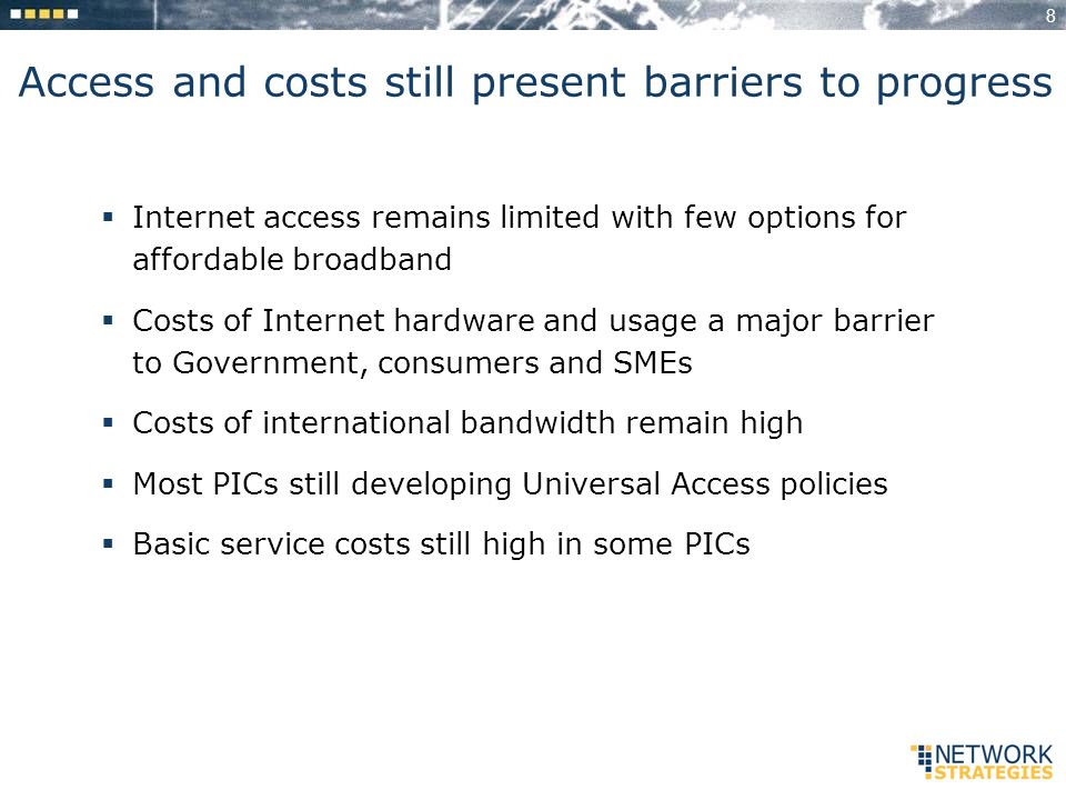 8 Access and costs still present barriers to progress Internet access remains limited with few options for affordable broadband Costs of Internet hardware and usage a major barrier to Government, consumers and SMEs Costs of international bandwidth remain high Most PICs still developing Universal Access policies Basic service costs still high in some PICs