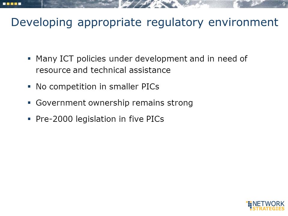 9 Developing appropriate regulatory environment Many ICT policies under development and in need of resource and technical assistance No competition in smaller PICs Government ownership remains strong Pre-2000 legislation in five PICs