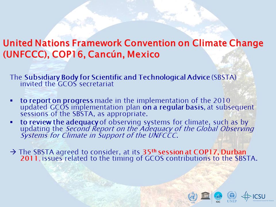 United Nations Framework Convention on Climate Change (UNFCCC), COP16, Cancún, Mexico The Subsidiary Body for Scientific and Technological Advice (SBSTA) invited the GCOS secretariat to report on progress made in the implementation of the 2010 updated GCOS implementation plan on a regular basis, at subsequent sessions of the SBSTA, as appropriate.