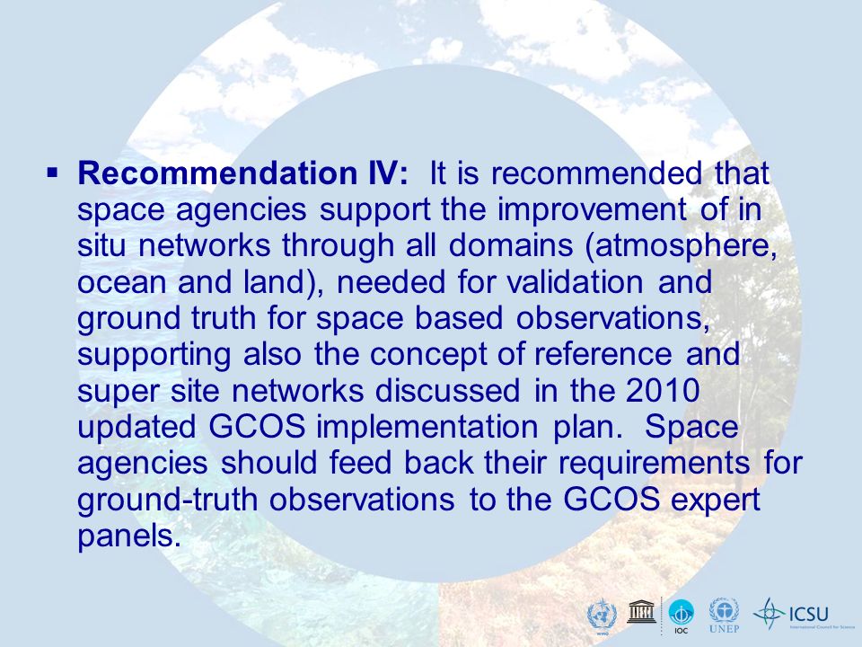 Recommendation IV: It is recommended that space agencies support the improvement of in situ networks through all domains (atmosphere, ocean and land), needed for validation and ground truth for space based observations, supporting also the concept of reference and super site networks discussed in the 2010 updated GCOS implementation plan.