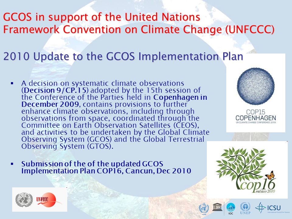 A decision on systematic climate observations (Decision 9/CP.15) adopted by the 15th session of the Conference of the Parties held in Copenhagen in December 2009, contains provisions to further enhance climate observations, including through observations from space, coordinated through the Committee on Earth Observation Satellites (CEOS), and activities to be undertaken by the Global Climate Observing System (GCOS) and the Global Terrestrial Observing System (GTOS).