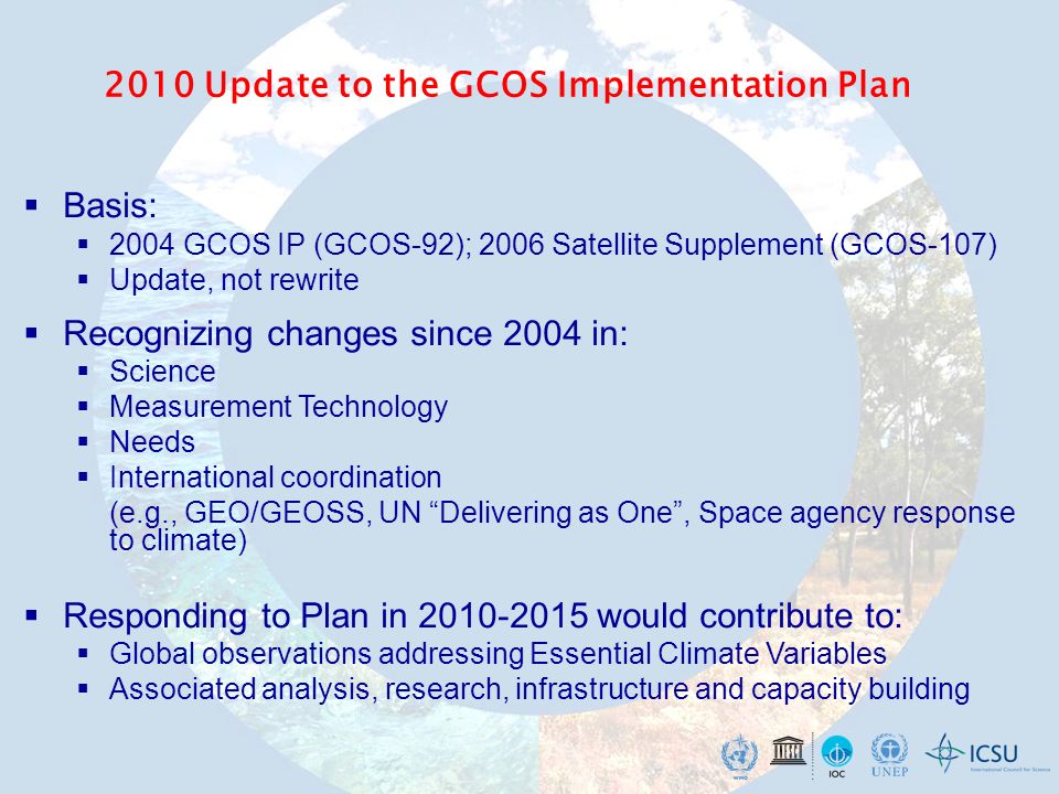 2010 Update to the GCOS Implementation Plan Basis: 2004 GCOS IP (GCOS-92); 2006 Satellite Supplement (GCOS-107) Update, not rewrite Recognizing changes since 2004 in: Science Measurement Technology Needs International coordination (e.g., GEO/GEOSS, UN Delivering as One, Space agency response to climate) Responding to Plan in would contribute to: Global observations addressing Essential Climate Variables Associated analysis, research, infrastructure and capacity building