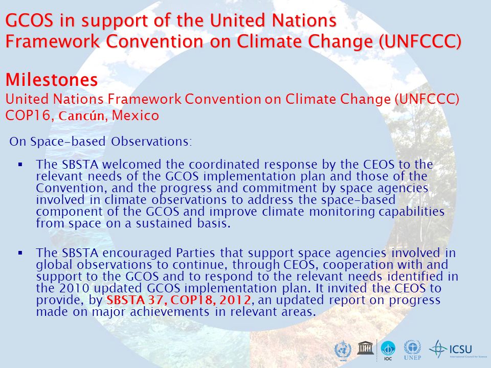 Milestones United Nations Framework Convention on Climate Change (UNFCCC) COP16, Cancún, Mexico The SBSTA welcomed the coordinated response by the CEOS to the relevant needs of the GCOS implementation plan and those of the Convention, and the progress and commitment by space agencies involved in climate observations to address the space-based component of the GCOS and improve climate monitoring capabilities from space on a sustained basis.