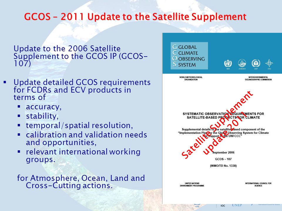 GCOS – 2011 Update to the Satellite Supplement Update to the 2006 Satellite Supplement to the GCOS IP (GCOS- 107) Update detailed GCOS requirements for FCDRs and ECV products in terms of accuracy, stability, temporal/spatial resolution, calibration and validation needs and opportunities, relevant international working groups.