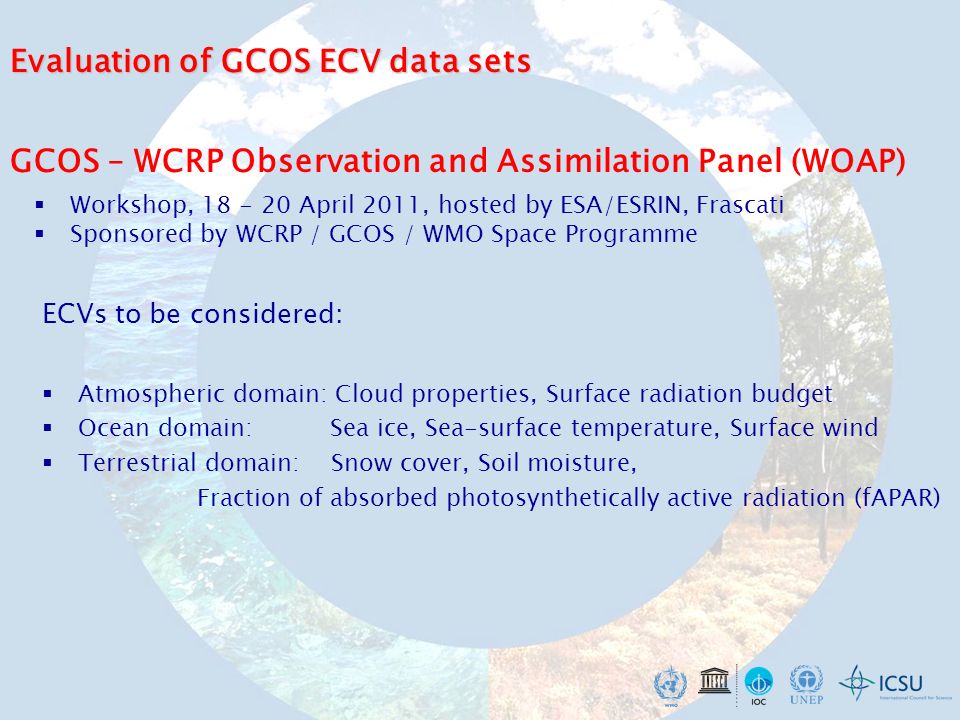 GCOS – WCRP Observation and Assimilation Panel (WOAP) Workshop, April 2011, hosted by ESA/ESRIN, Frascati Sponsored by WCRP / GCOS / WMO Space Programme ECVs to be considered: Atmospheric domain: Cloud properties, Surface radiation budget Ocean domain: Sea ice, Sea-surface temperature, Surface wind Terrestrial domain: Snow cover, Soil moisture, Fraction of absorbed photosynthetically active radiation (fAPAR) Evaluation of GCOS ECV data sets