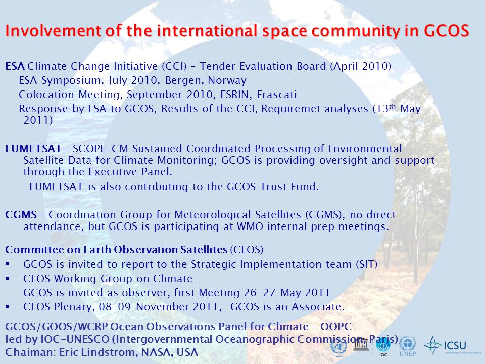 Involvement of the international space community in GCOS ESA Climate Change Initiative (CCI) – Tender Evaluation Board (April 2010) ESA Symposium, July 2010, Bergen, Norway Colocation Meeting, September 2010, ESRIN, Frascati Response by ESA to GCOS, Results of the CCI, Requiremet analyses (13 th May 2011) EUMETSAT – SCOPE-CM Sustained Coordinated Processing of Environmental Satellite Data for Climate Monitoring; GCOS is providing oversight and support through the Executive Panel.