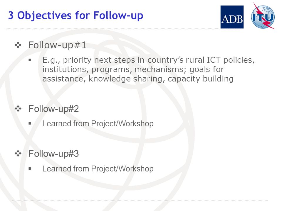 3 Objectives for Follow-up Follow-up#1 E.g., priority next steps in countrys rural ICT policies, institutions, programs, mechanisms; goals for assistance, knowledge sharing, capacity building Follow-up#2 Learned from Project/Workshop Follow-up#3 Learned from Project/Workshop