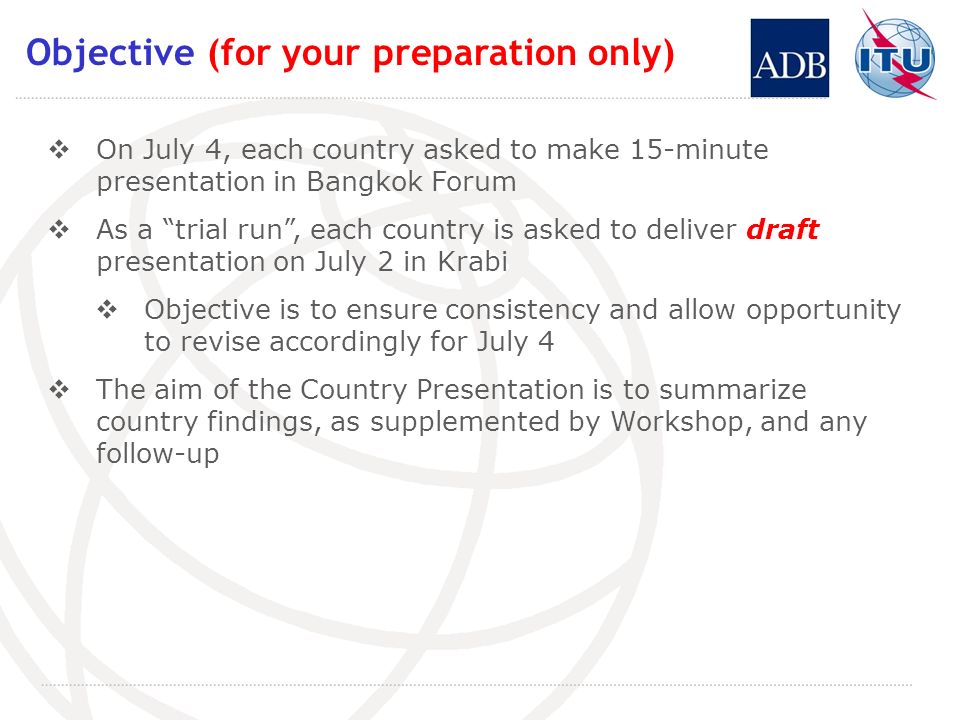 Objective (for your preparation only) On July 4, each country asked to make 15-minute presentation in Bangkok Forum As a trial run, each country is asked to deliver draft presentation on July 2 in Krabi Objective is to ensure consistency and allow opportunity to revise accordingly for July 4 The aim of the Country Presentation is to summarize country findings, as supplemented by Workshop, and any follow-up