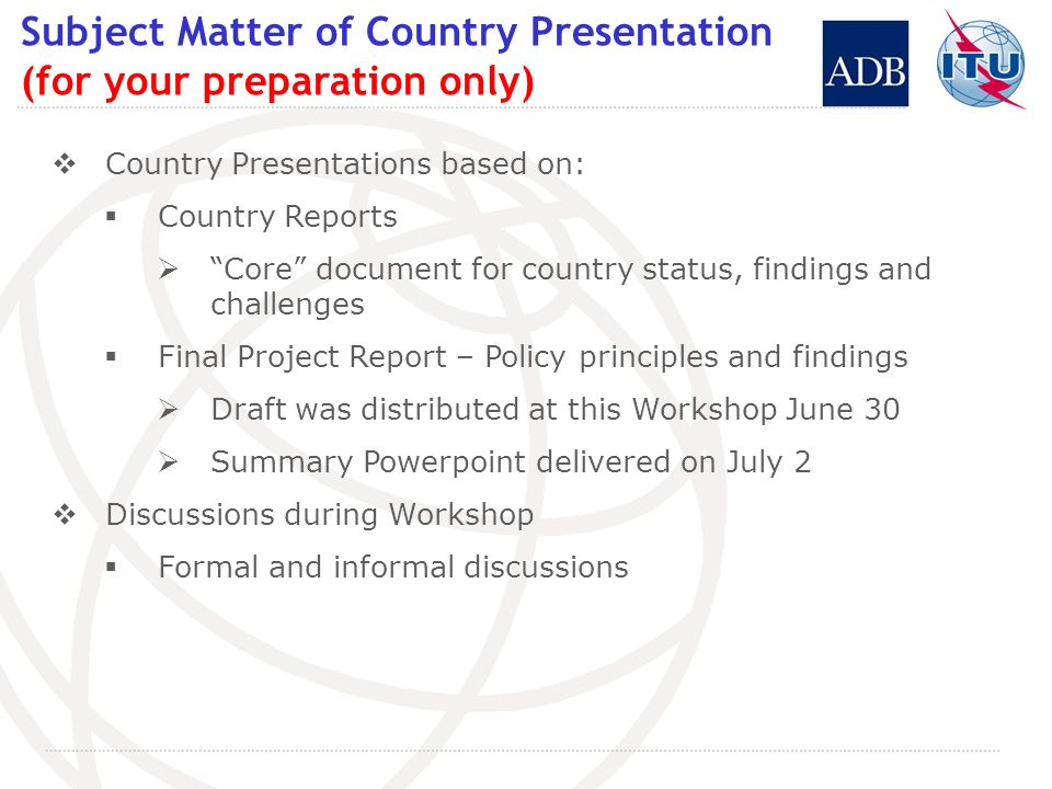 Subject Matter of Country Presentation (for your preparation only) Country Presentations based on: Country Reports Core document for country status, findings and challenges Final Project Report – Policy principles and findings Draft was distributed at this Workshop June 30 Summary Powerpoint delivered on July 2 Discussions during Workshop Formal and informal discussions