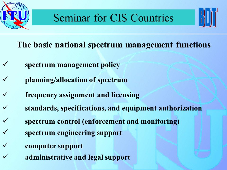 Seminar for CIS Countries The basic national spectrum management functions spectrum management policy planning/allocation of spectrum frequency assignment and licensing standards, specifications, and equipment authorization spectrum control (enforcement and monitoring) spectrum engineering support computer support administrative and legal support
