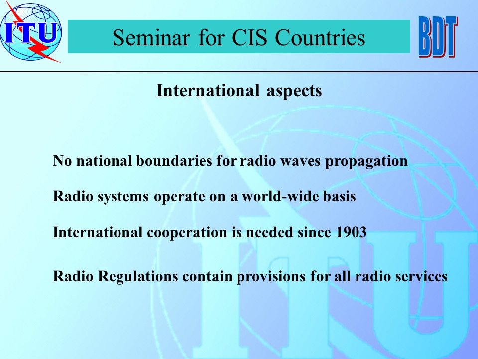 Seminar for CIS Countries International aspects No national boundaries for radio waves propagation Radio systems operate on a world-wide basis International cooperation is needed since 1903 Radio Regulations contain provisions for all radio services