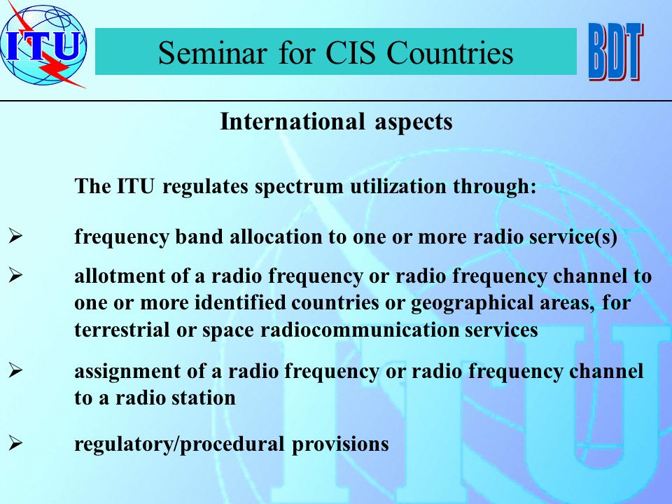 Seminar for CIS Countries International aspects The ITU regulates spectrum utilization through: frequency band allocation to one or more radio service(s) allotment of a radio frequency or radio frequency channel to one or more identified countries or geographical areas, for terrestrial or space radiocommunication services assignment of a radio frequency or radio frequency channel to a radio station regulatory/procedural provisions