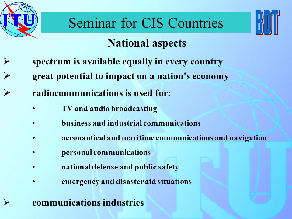 Seminar for CIS Countries spectrum is available equally in every country National aspects communications industries great potential to impact on a nation s economy radiocommunications is used for: TV and audio broadcasting business and industrial communications aeronautical and maritime communications and navigation personal communications national defense and public safety emergency and disaster aid situations